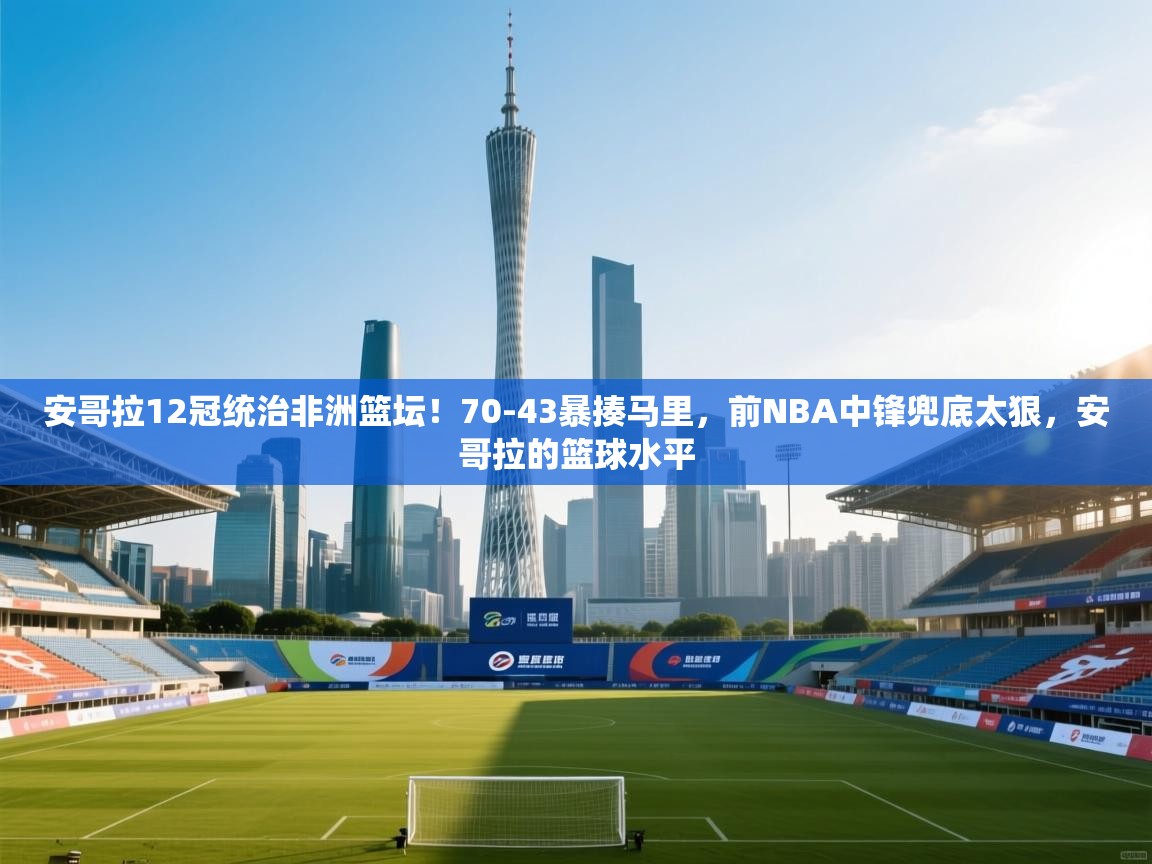 问鼎娱乐pg下载-安哥拉12冠统治非洲篮坛！70-43暴揍马里，前NBA中锋兜底太狠，安哥拉的篮球水平