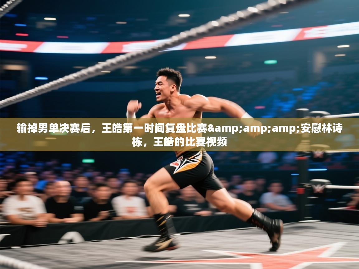 问鼎娱乐app官网-输掉男单决赛后，王皓第一时间复盘比赛&安慰林诗栋，王皓的比赛视频