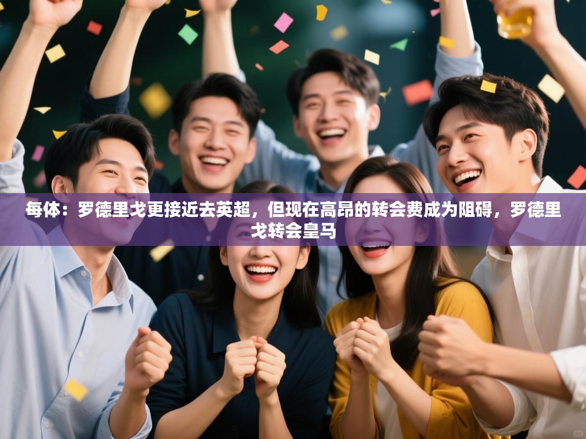 问鼎娱乐在线官网-每体：罗德里戈更接近去英超，但现在高昂的转会费成为阻碍，罗德里戈转会皇马