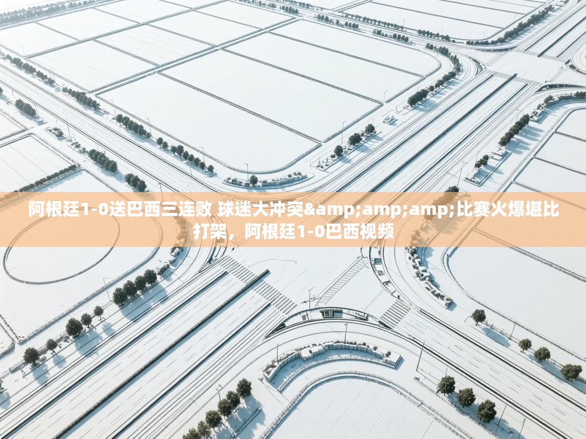 问鼎娱乐app下载-阿根廷1-0送巴西三连败 球迷大冲突&amp;amp;比赛火爆堪比打架，阿根廷1-0巴西视频