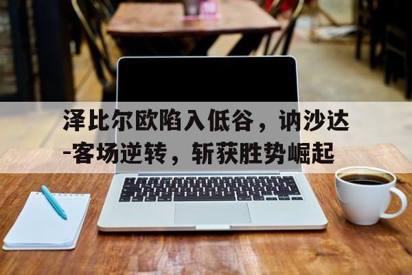 赢德体育官网-泽比尔欧陷入低谷，讷沙达-客场逆转，斩获胜势崛起